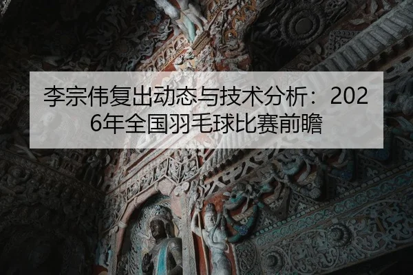 李宗伟复出动态与技术分析：2026年全国羽毛球比赛前瞻
