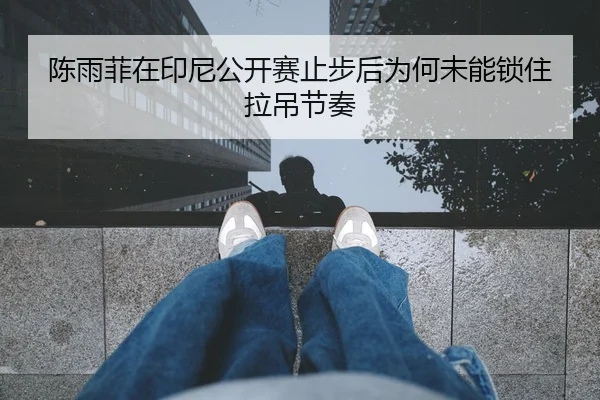 陈雨菲在印尼公开赛止步后为何未能锁住拉吊节奏