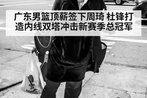 广东男篮顶薪签下周琦 杜锋打造内线双塔冲击新赛季总冠军